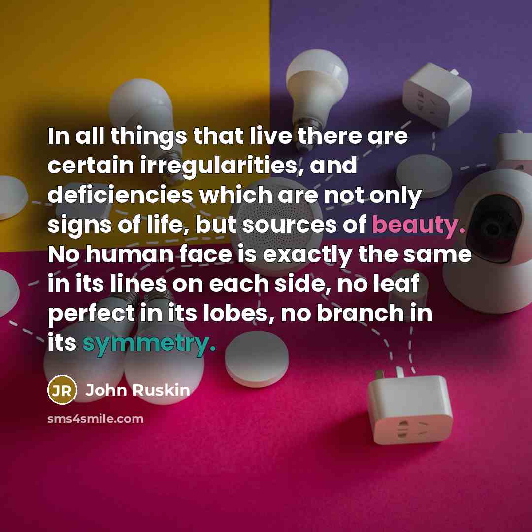 “In all things that live there are certain irregularities, and deficiencies which are not only signs of life, but sources of beauty. No human face is exactly the same in its lines on each side, no leaf perfect in its lobes, no branch in its symmetry.” quote by John Ruskin