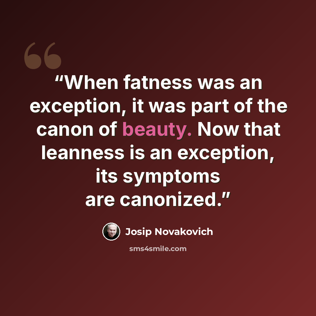 “When fatness was an exception, it was part of the canon of beauty. Now that leanness is an exception, its symptoms are canonized.” quote by Josip Novakovich