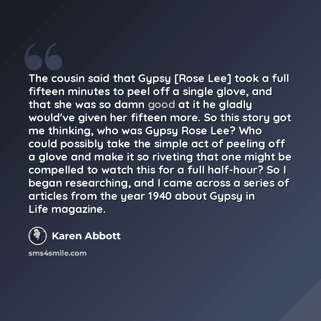 “The cousin said that Gypsy [Rose Lee] took a full fifteen minutes to peel off a single glove, and that she was so damn good at it he gladly would've given her fifteen more. So this story got me thinking, who was Gypsy Rose Lee? Who could possibly take the simple act of peeling off a glove and make…” quote by Karen Abbott