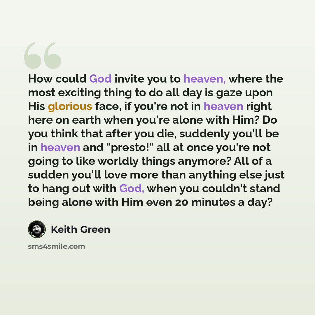 “How could God invite you to heaven, where the most exciting thing to do all day is gaze upon His glorious face, if you're not in heaven right here on earth when you're alone with Him? Do you think that after you die, suddenly you'll be in heaven and "presto!" all at once you're not going to like…” quote by Keith Green