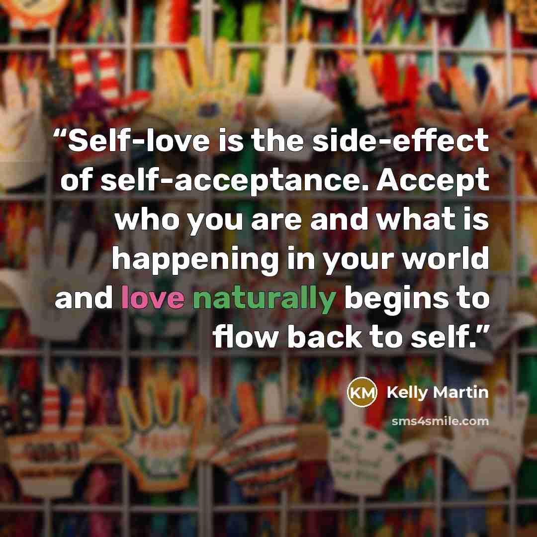 “Self-love is the side-effect of self-acceptance. Accept who you are and what is happening in your world and love naturally begins to flow back to self.” quote by Kelly Martin