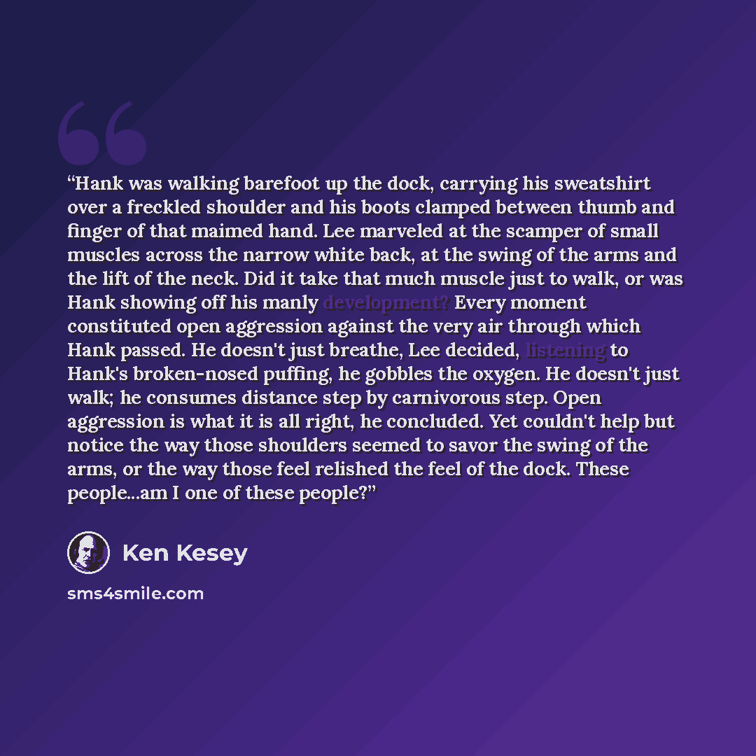 “Hank was walking barefoot up the dock, carrying his sweatshirt over a freckled shoulder and his boots clamped between thumb and finger of that maimed hand. Lee marveled at the scamper of small muscles across the narrow white back, at the swing of the arms and the lift of the neck. Did it take that…” quote by Ken Kesey