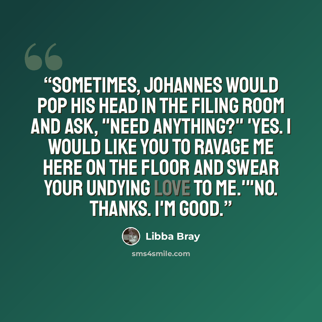 “Sometimes, Johannes would pop his head in the filing room and ask, "Need anything?" 'Yes. I would like you to ravage me here on the floor and swear your undying love to me.'"No. Thanks. I'm good.” quote by Libba Bray