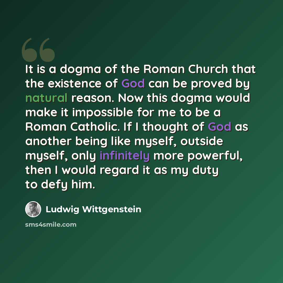 “It is a dogma of the Roman Church that the existence of God can be proved by natural reason. Now this dogma would make it impossible for me to be a Roman Catholic. If I thought of God as another being like myself, outside myself, only infinitely more powerful, then I would regard it as my duty to…” quote by Ludwig Wittgenstein