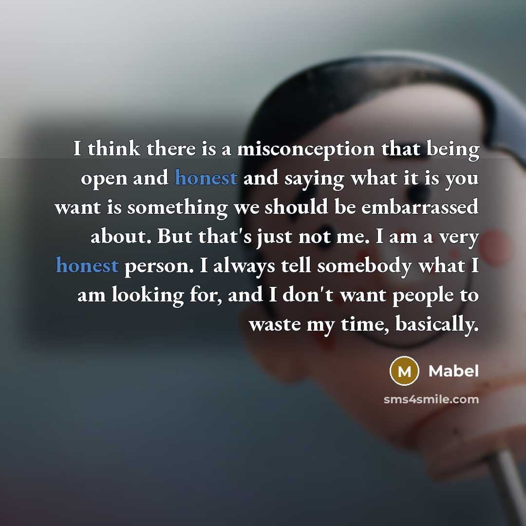 “I think there is a misconception that being open and honest and saying what it is you want is something we should be embarrassed about. But that's just not me. I am a very honest person. I always tell somebody what I am looking for, and I don't want people to waste my time, basically.” quote by Mabel
