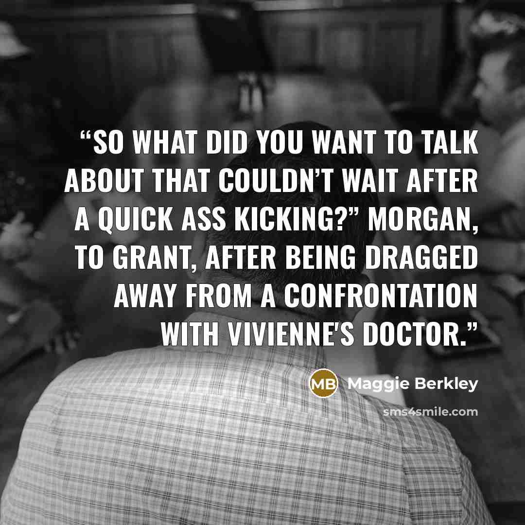 “So what did you want to talk about that couldn’t wait after a quick ass kicking?” Morgan, to Grant, after being dragged away from a confrontation with Vivienne's doctor.” quote by Maggie Berkley