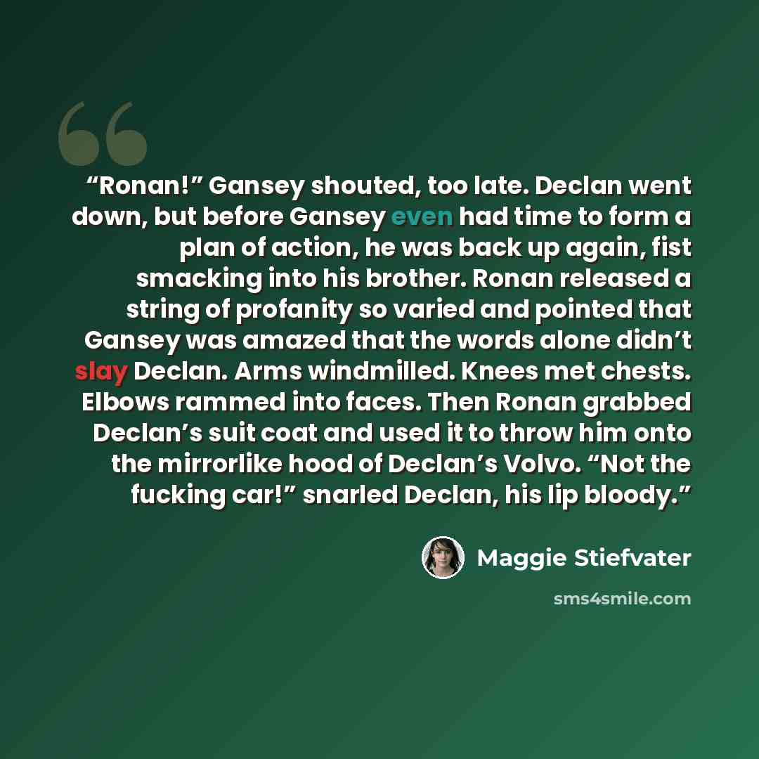 “Ronan!” Gansey shouted, too late. Declan went down, but before Gansey even had time to form a plan of action, he was back up again, fist smacking into his brother. Ronan released a string of profanity so varied and pointed that Gansey was amazed that the words alone didn’t slay Declan. Arms…” quote by Maggie Stiefvater