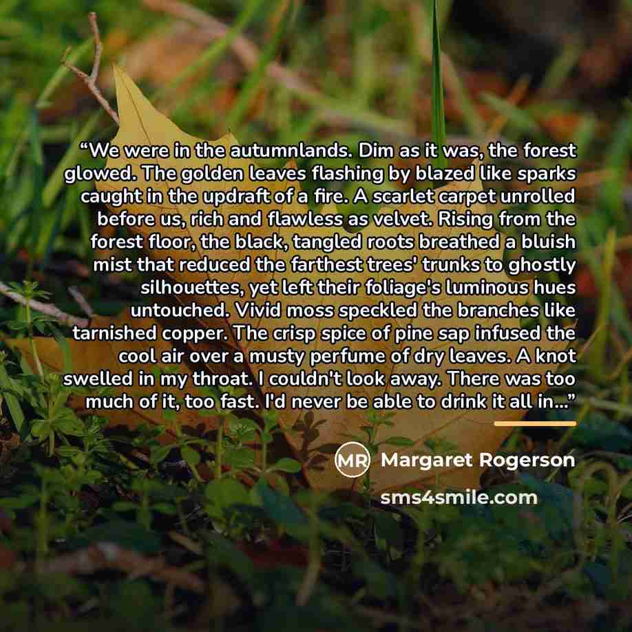 “We were in the autumnlands. Dim as it was, the forest glowed. The golden leaves flashing by blazed like sparks caught in the updraft of a fire. A scarlet carpet unrolled before us, rich and flawless as velvet. Rising from the forest floor, the black, tangled roots breathed a bluish mist that…” quote by Margaret Rogerson