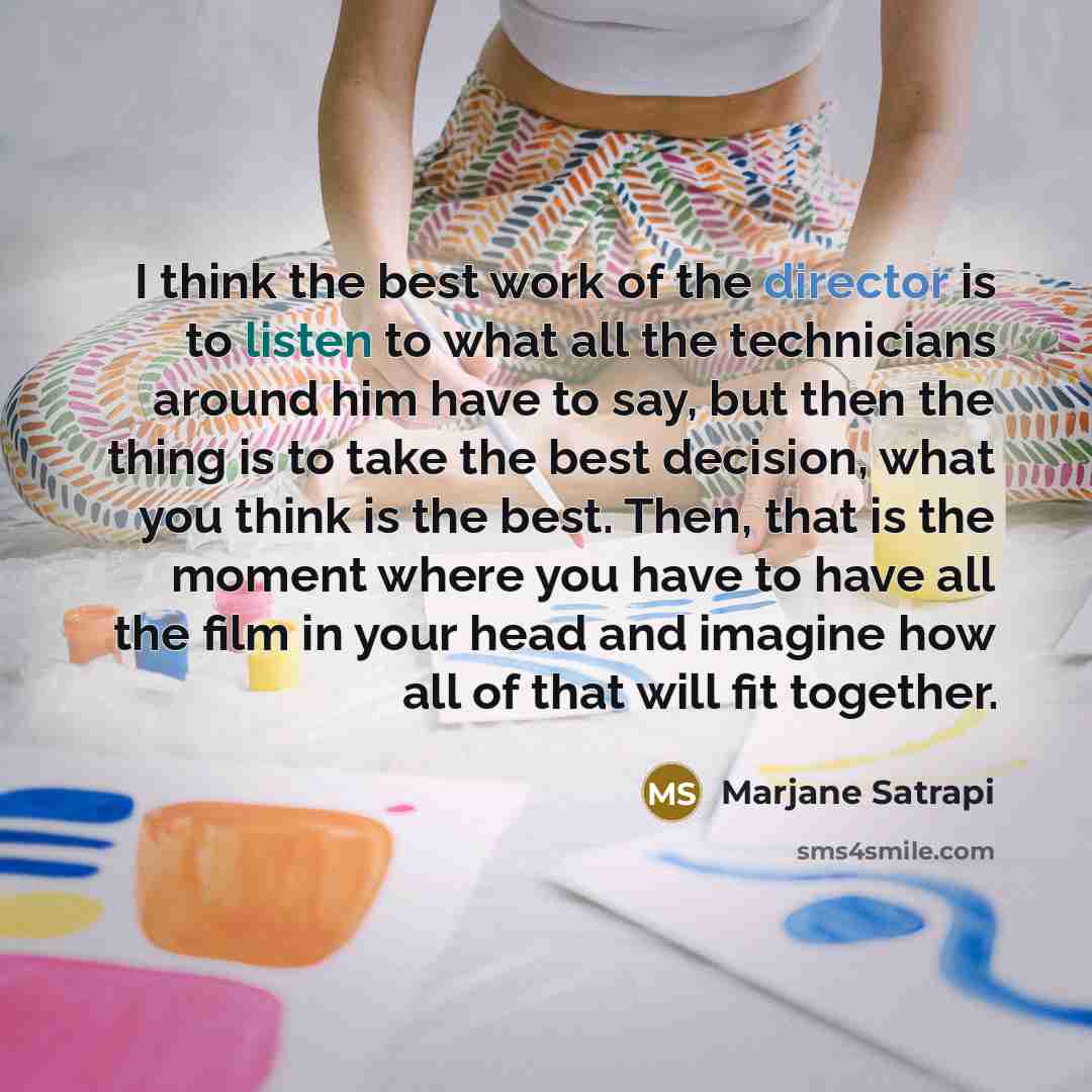 “I think the best work of the director is to listen to what all the technicians around him have to say, but then the thing is to take the best decision, what you think is the best. Then, that is the moment where you have to have all the film in your head and imagine how all of that will fit together.” quote by Marjane Satrapi