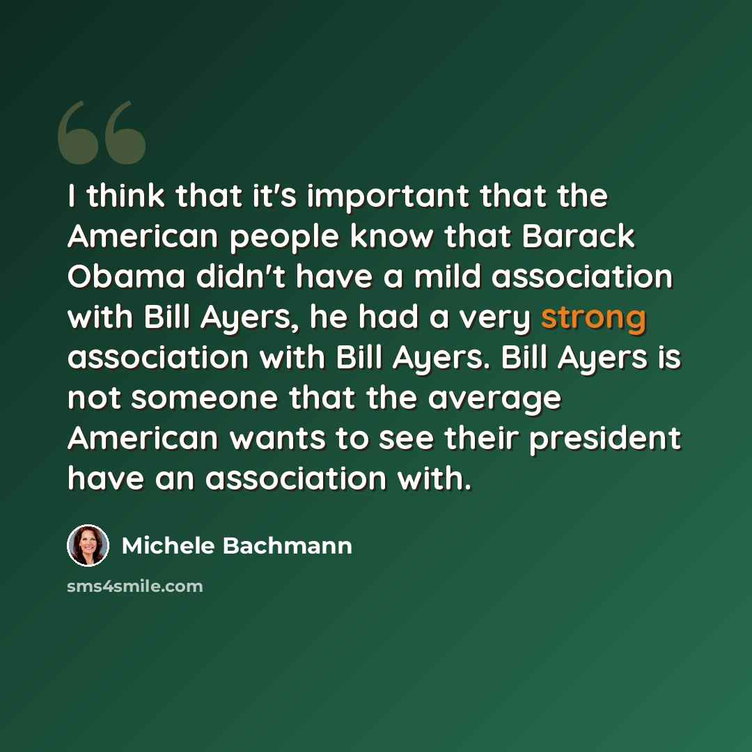 “I think that it's important that the American people know that Barack Obama didn't have a mild association with Bill Ayers, he had a very strong association with Bill Ayers. Bill Ayers is not someone that the average American wants to see their president have an association with.” quote by Michele Bachmann