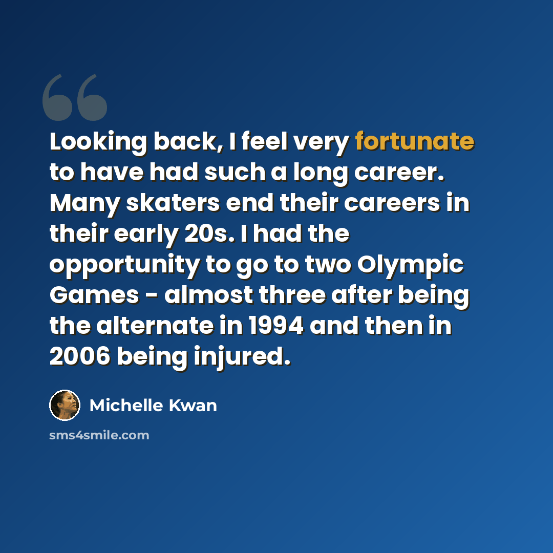 “Looking back, I feel very fortunate to have had such a long career. Many skaters end their careers in their early 20s. I had the opportunity to go to two Olympic Games - almost three after being the alternate in 1994 and then in 2006 being injured.” quote by Michelle Kwan