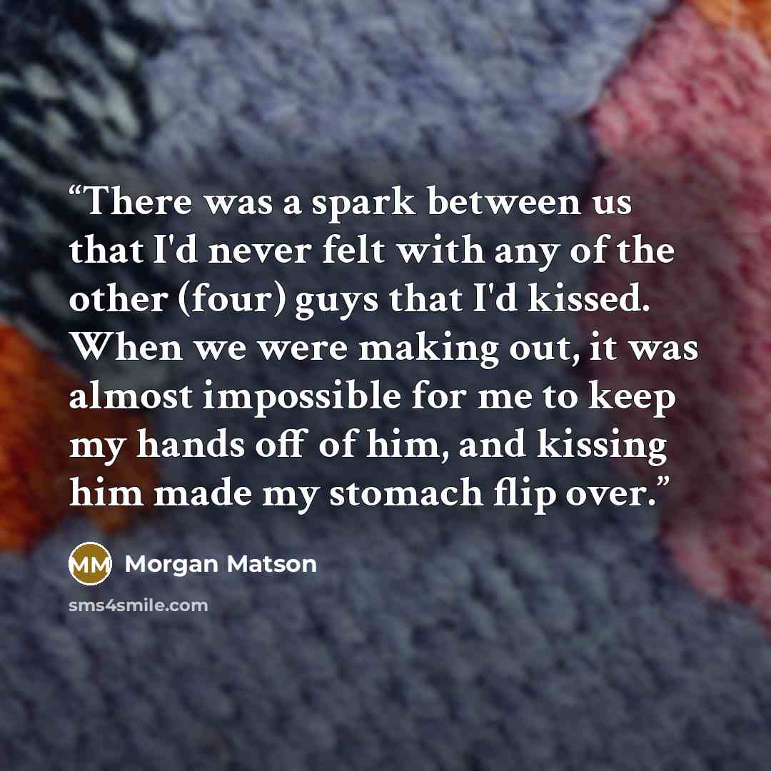 “There was a spark between us that I'd never felt with any of the other (four) guys that I'd kissed. When we were making out, it was almost impossible for me to keep my hands off of him, and kissing him made my stomach flip over.” quote by Morgan Matson