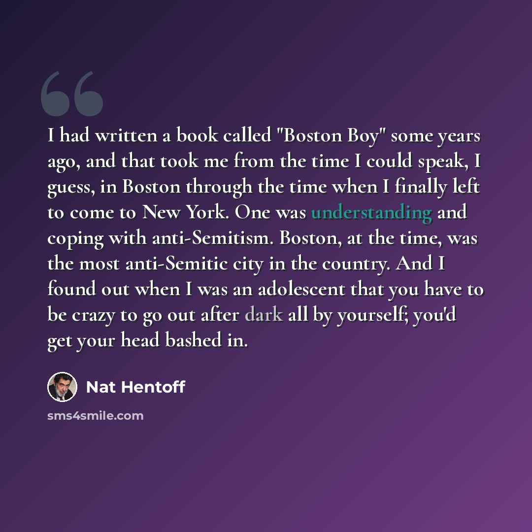 “I had written a book called "Boston Boy" some years ago, and that took me from the time I could speak, I guess, in Boston through the time when I finally left to come to New York. One was understanding and coping with anti-Semitism. Boston, at the time, was the most anti-Semitic city in the…” quote by Nat Hentoff
