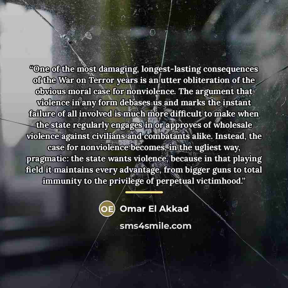 “One of the most damaging, longest-lasting consequences of the War on Terror years is an utter obliteration of the obvious moral case for nonviolence. The argument that violence in any form debases us and marks the instant failure of all involved is much more difficult to make when the state…” quote by Omar El Akkad