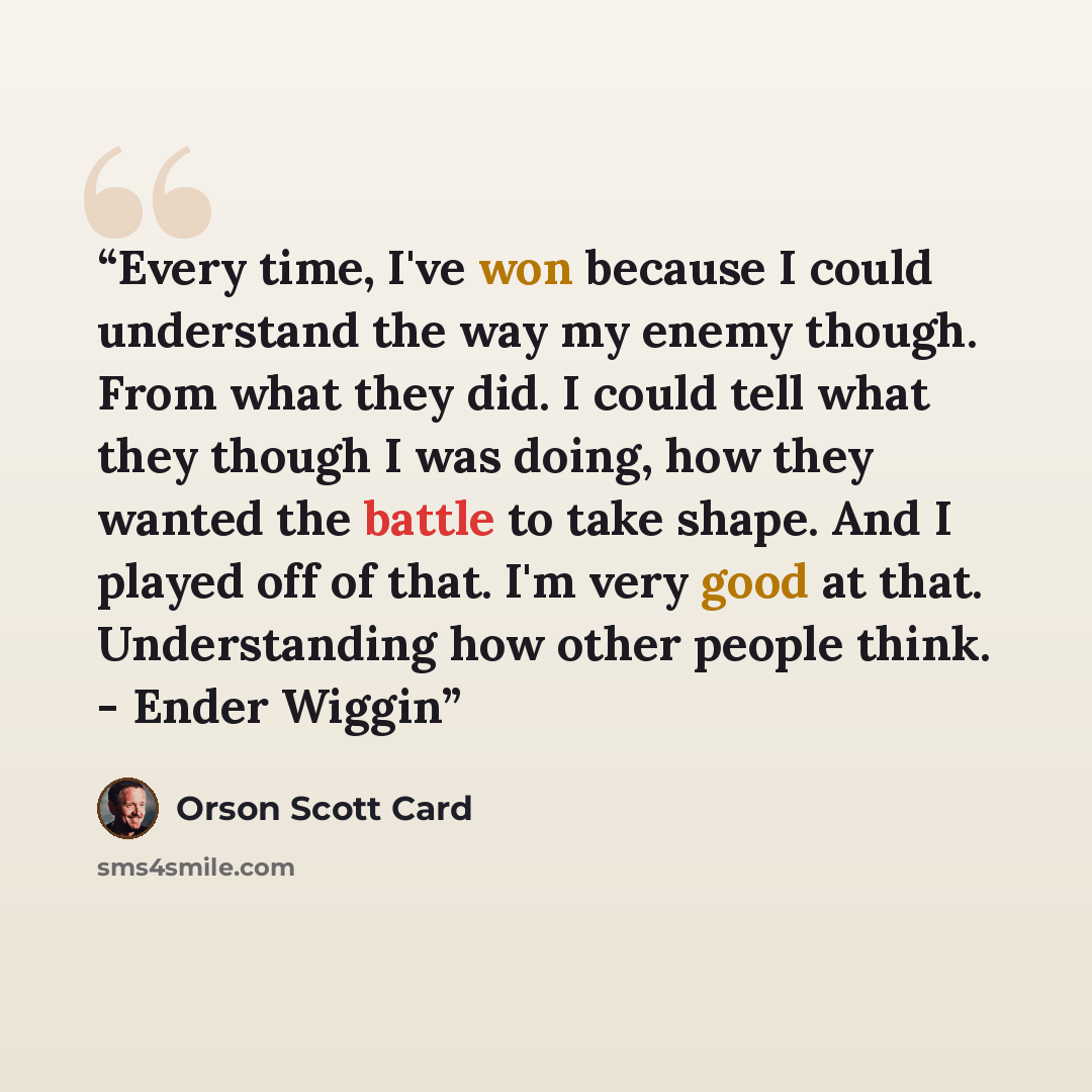 “Every time, I've won because I could understand the way my enemy though. From what they did. I could tell what they though I was doing, how they wanted the battle to take shape. And I played off of that. I'm very good at that. Understanding how other people think. - Ender Wiggin” quote by Orson Scott Card