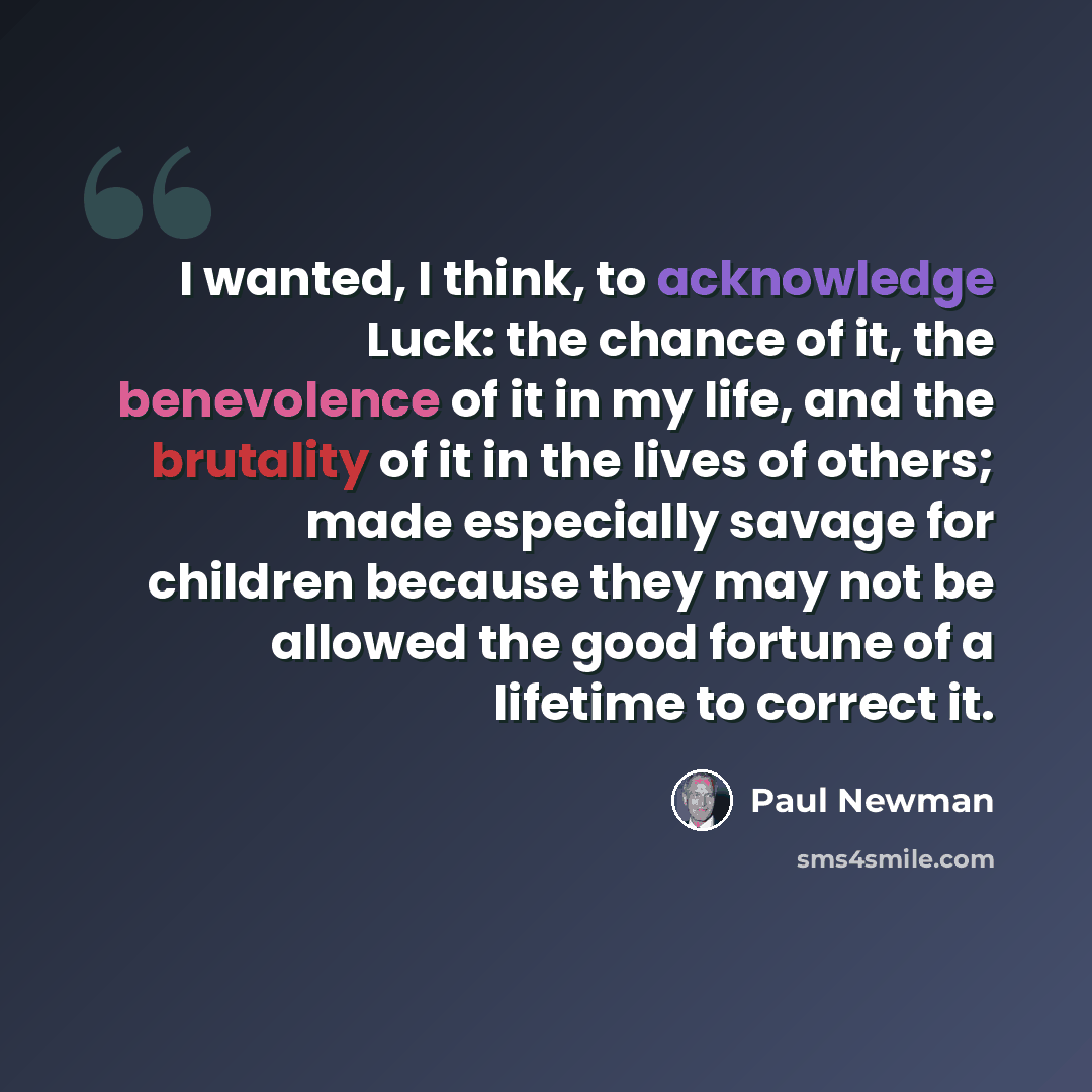 “I wanted, I think, to acknowledge Luck: the chance of it, the benevolence of it in my life, and the brutality of it in the lives of others; made especially savage for children because they may not be allowed the good fortune of a lifetime to correct it.” quote by Paul Newman
