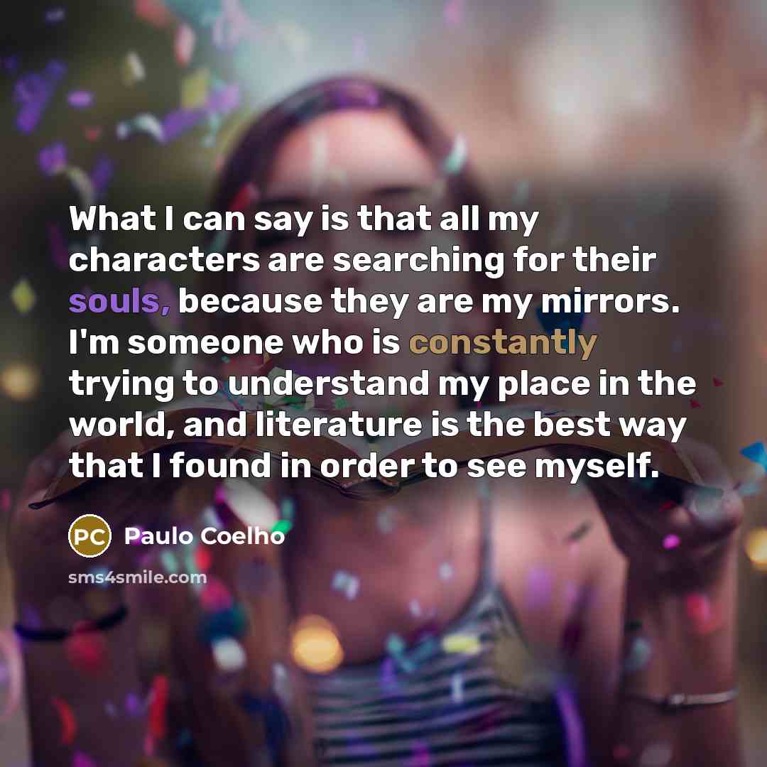 “What I can say is that all my characters are searching for their souls, because they are my mirrors. I'm someone who is constantly trying to understand my place in the world, and literature is the best way that I found in order to see myself.” quote by Paulo Coelho