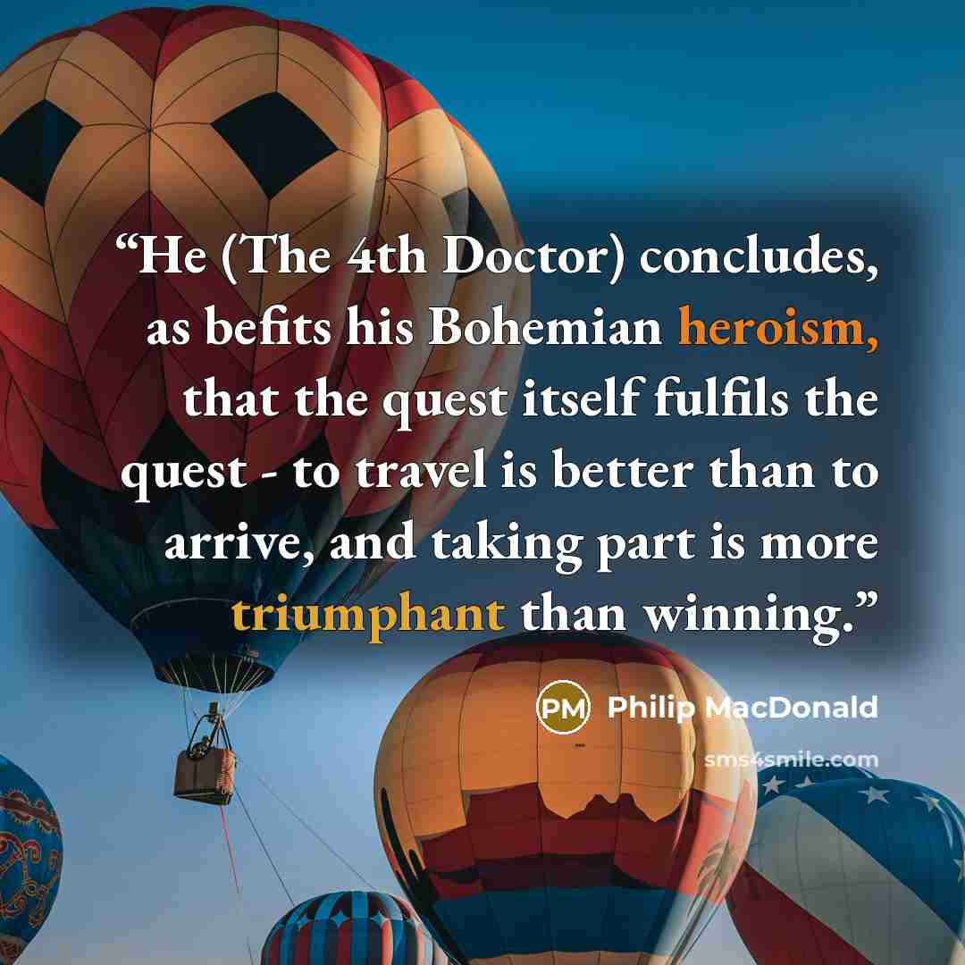 “He (The 4th Doctor) concludes, as befits his Bohemian heroism, that the quest itself fulfils the quest - to travel is better than to arrive, and taking part is more triumphant than winning.” quote by Philip MacDonald