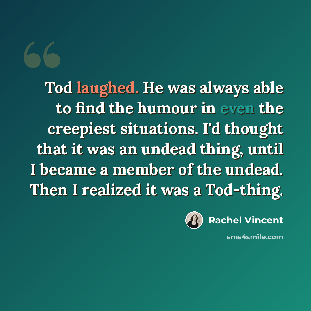 “Tod laughed. He was always able to find the humour in even the creepiest situations. I'd thought that it was an undead thing, until I became a member of the undead. Then I realized it was a Tod-thing.” quote by Rachel Vincent