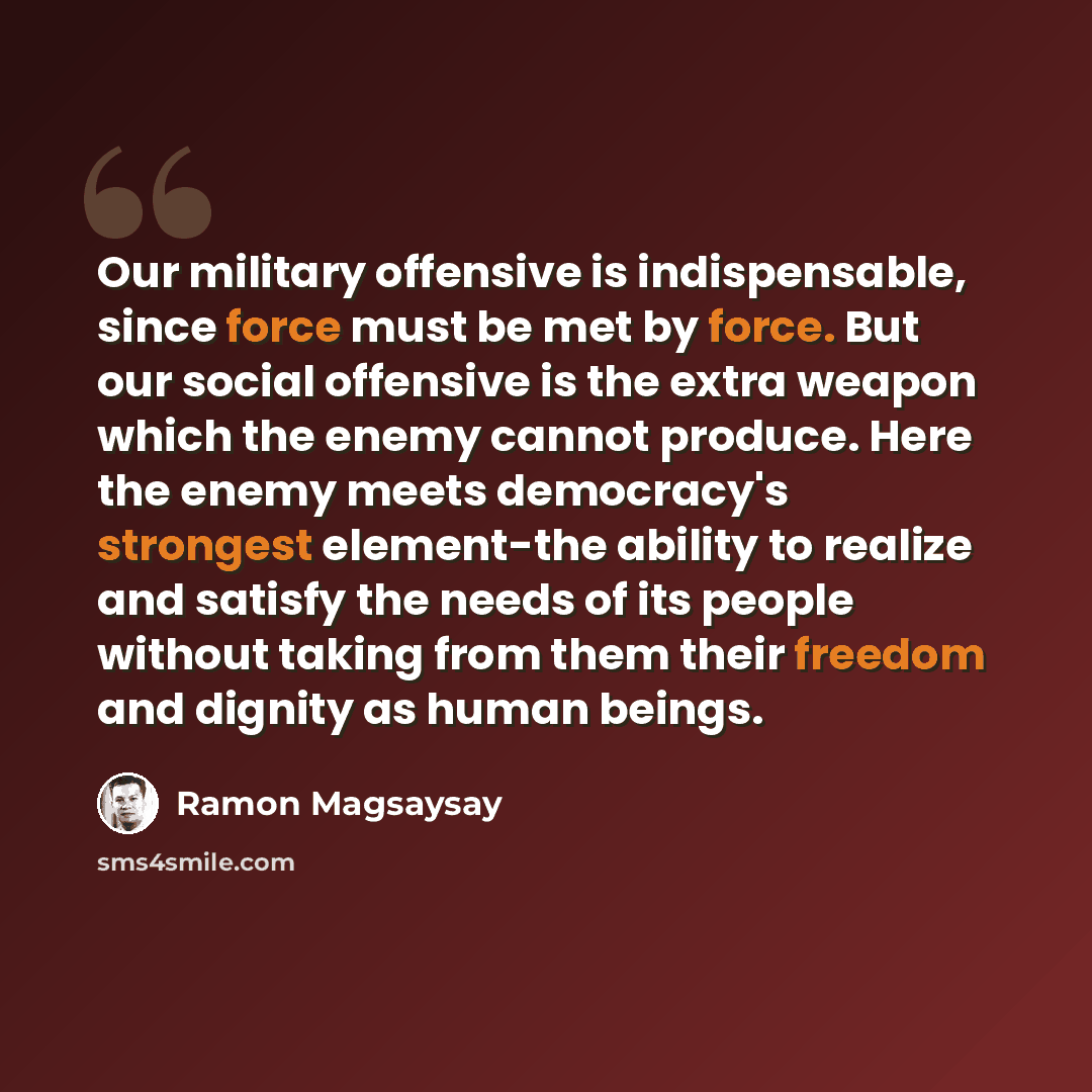 “Our military offensive is indispensable, since force must be met by force. But our social offensive is the extra weapon which the enemy cannot produce. Here the enemy meets democracy's strongest element-the ability to realize and satisfy the needs of its people without taking from them their…” quote by Ramon Magsaysay