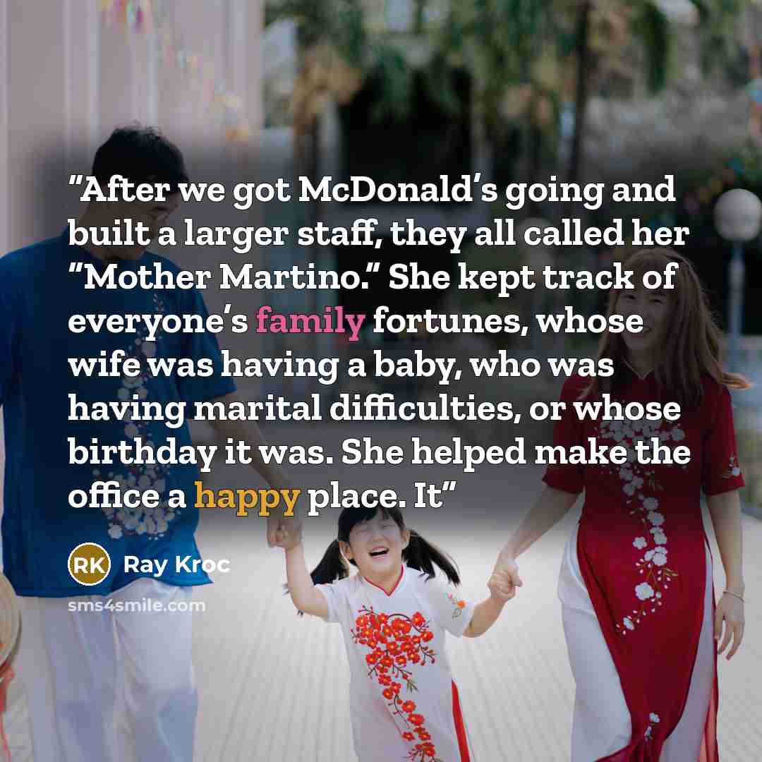 “After we got McDonald’s going and built a larger staff, they all called her “Mother Martino.” She kept track of everyone’s family fortunes, whose wife was having a baby, who was having marital difficulties, or whose birthday it was. She helped make the office a happy place. It” quote by Ray Kroc