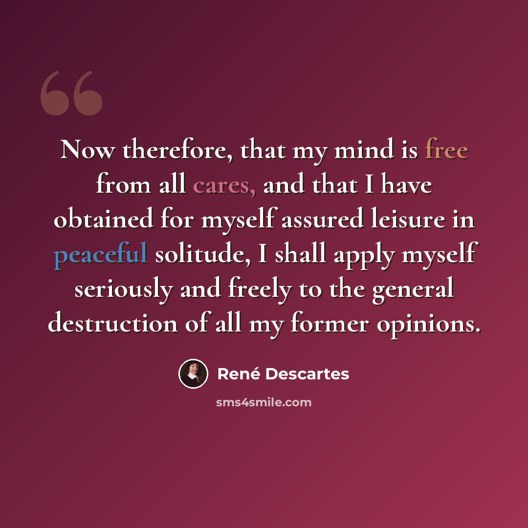 “Now therefore, that my mind is free from all cares, and that I have obtained for myself assured leisure in peaceful solitude, I shall apply myself seriously and freely to the general destruction of all my former opinions.” quote by Rene Descartes