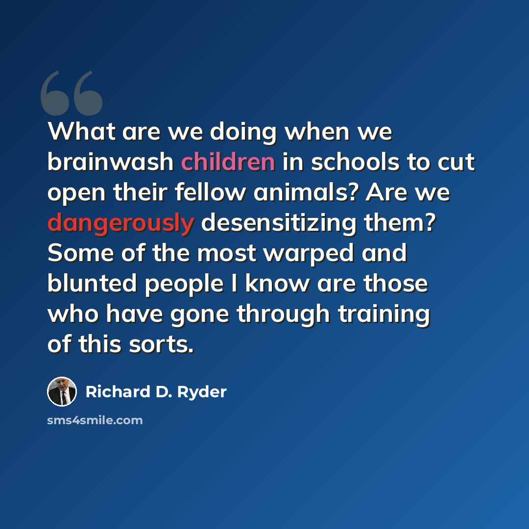 “What are we doing when we brainwash children in schools to cut open their fellow animals? Are we dangerously desensitizing them? Some of the most warped and blunted people I know are those who have gone through training of this sorts.” quote by Richard D. Ryder