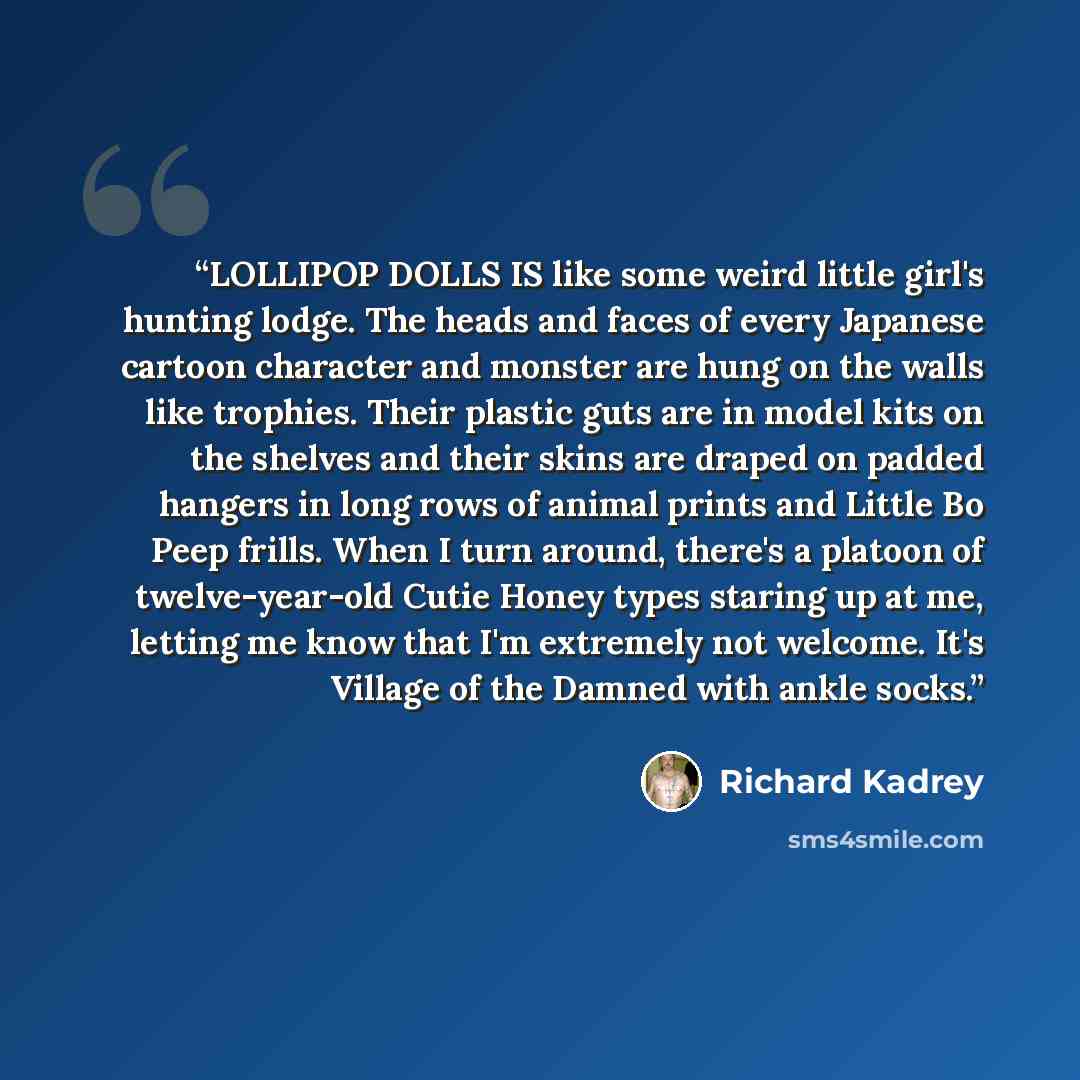 “LOLLIPOP DOLLS IS like some weird little girl's hunting lodge. The heads and faces of every Japanese cartoon character and monster are hung on the walls like trophies. Their plastic guts are in model kits on the shelves and their skins are draped on padded hangers in long rows of animal prints and…” quote by Richard Kadrey