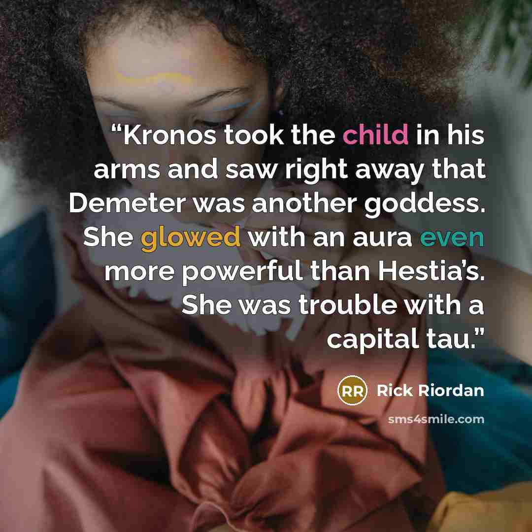 “Kronos took the child in his arms and saw right away that Demeter was another goddess. She glowed with an aura even more powerful than Hestia’s. She was trouble with a capital tau.” quote by Rick Riordan
