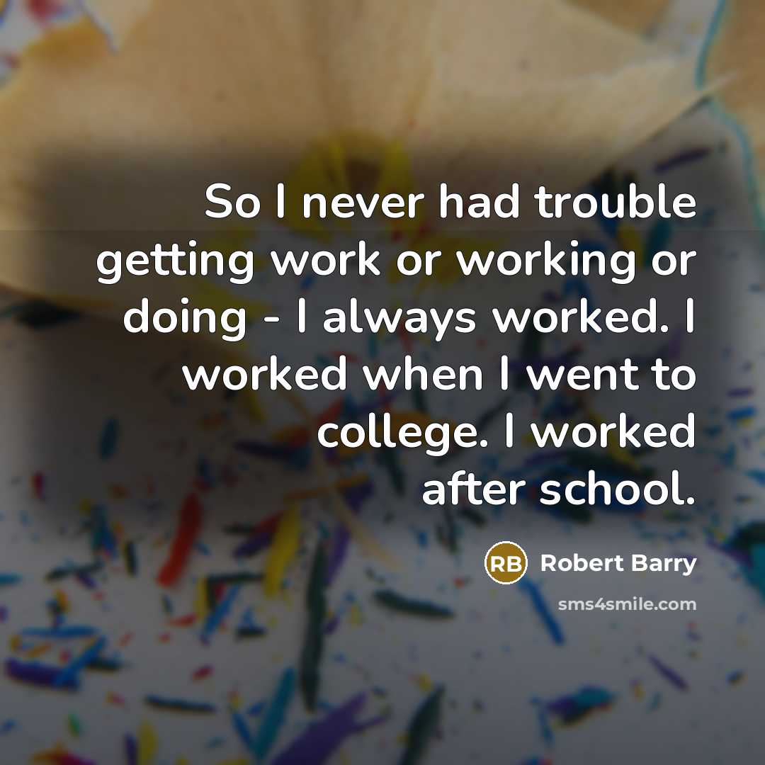 “So I never had trouble getting work or working or doing - I always worked. I worked when I went to college. I worked after school.” quote by Robert Barry
