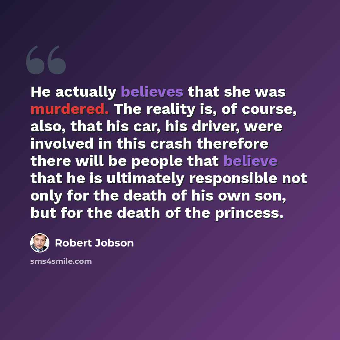 “He actually believes that she was murdered. The reality is, of course, also, that his car, his driver, were involved in this crash therefore there will be people that believe that he is ultimately responsible not only for the death of his own son, but for the death of the princess.” quote by Robert Jobson