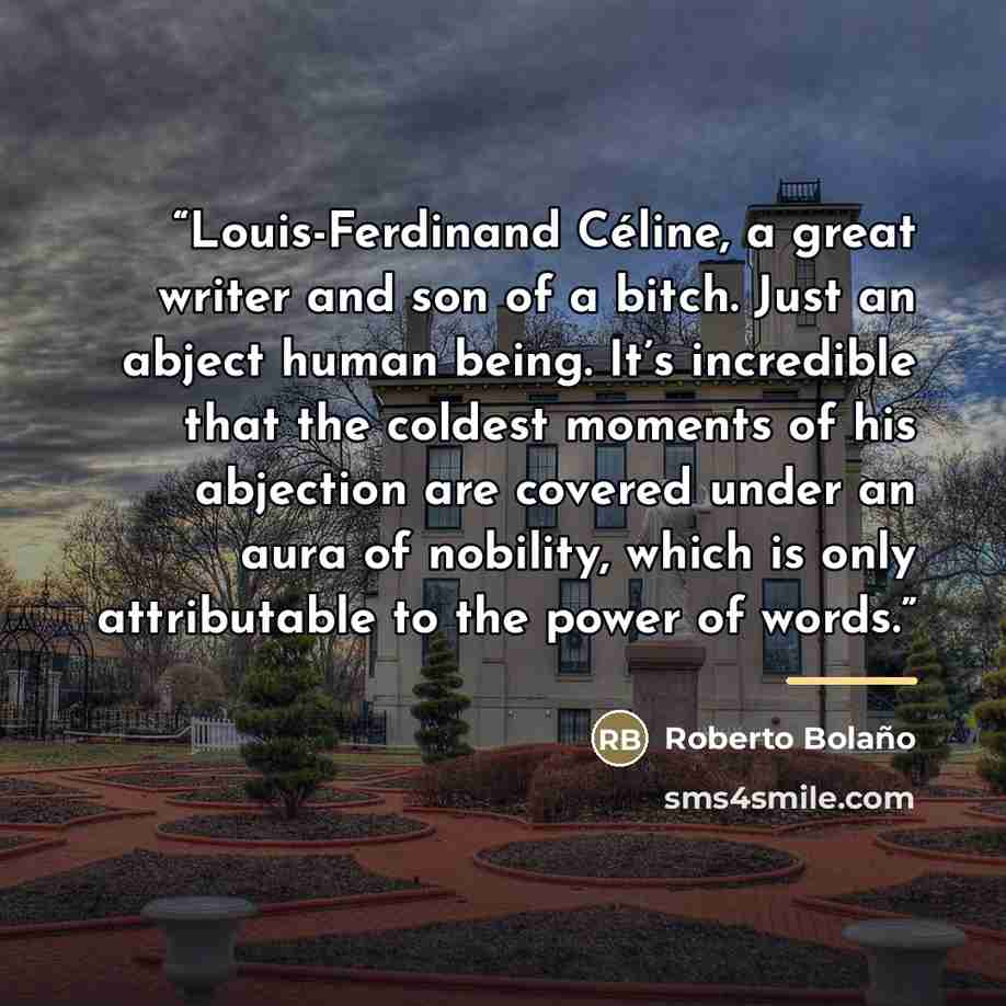 “Louis-Ferdinand Céline, a great writer and son of a bitch. Just an abject human being. It’s incredible that the coldest moments of his abjection are covered under an aura of nobility, which is only attributable to the power of words.” quote by Roberto Bolaño