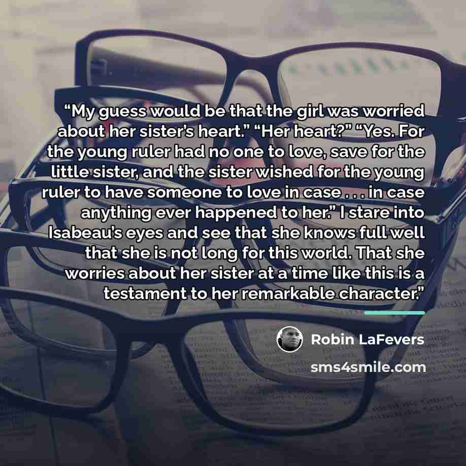 “My guess would be that the girl was worried about her sister’s heart.” “Her heart?” “Yes. For the young ruler had no one to love, save for the little sister, and the sister wished for the young ruler to have someone to love in case . . . in case anything ever happened to her.” I stare into…” quote by Robin LaFevers