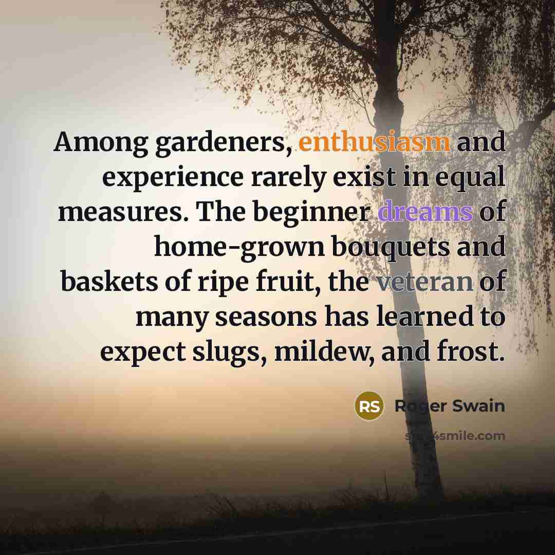 “Among gardeners, enthusiasm and experience rarely exist in equal measures. The beginner dreams of home-grown bouquets and baskets of ripe fruit, the veteran of many seasons has learned to expect slugs, mildew, and frost.” quote by Roger Swain