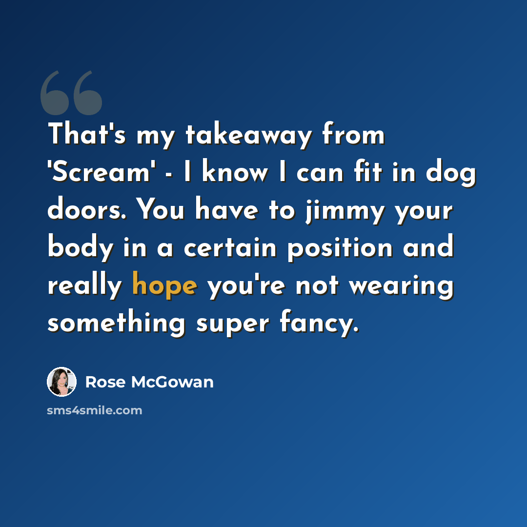 “That's my takeaway from 'Scream' - I know I can fit in dog doors. You have to jimmy your body in a certain position and really hope you're not wearing something super fancy.” quote by Rose McGowan