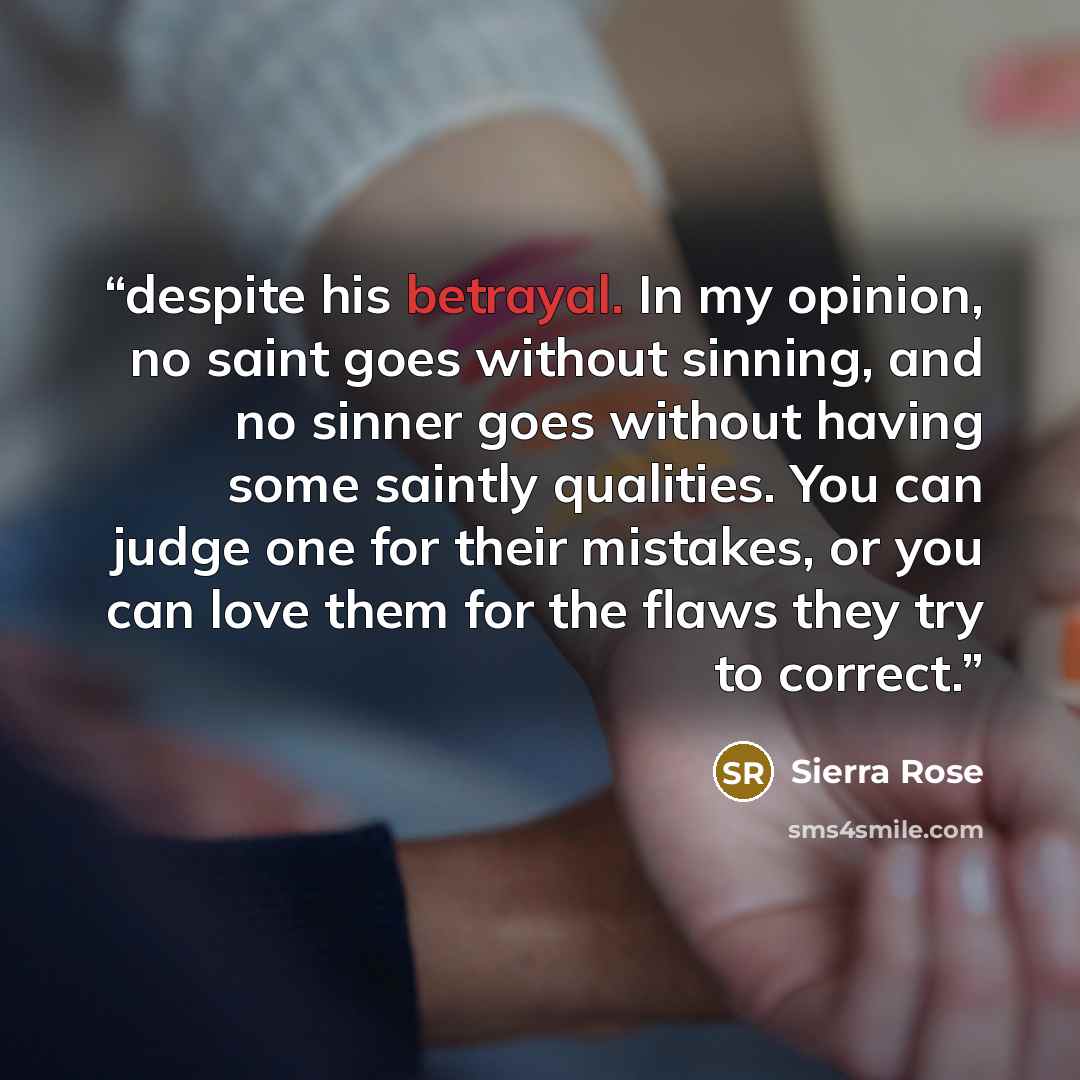“despite his betrayal. In my opinion, no saint goes without sinning, and no sinner goes without having some saintly qualities. You can judge one for their mistakes, or you can love them for the flaws they try to correct.” quote by Sierra Rose