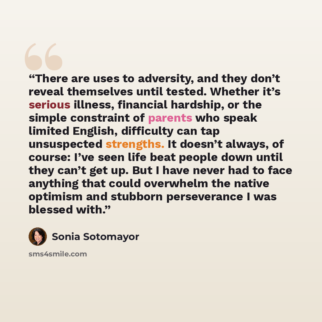 “There are uses to adversity, and they don’t reveal themselves until tested. Whether it’s serious illness, financial hardship, or the simple constraint of parents who speak limited English, difficulty can tap unsuspected strengths. It doesn’t always, of course: I’ve seen life beat people down until…” quote by Sonia Sotomayor