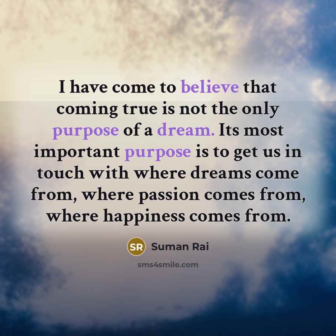 “I have come to believe that coming true is not the only purpose of a dream. Its most important purpose is to get us in touch with where dreams come from, where passion comes from, where happiness comes from.” quote by Suman Rai