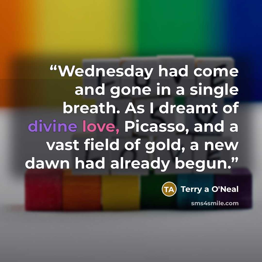 “Wednesday had come and gone in a single breath. As I dreamt of divine love, Picasso, and a vast field of gold, a new dawn had already begun.” quote by Terry a O'Neal