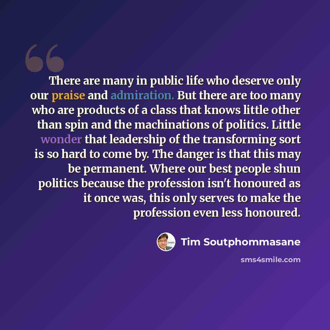 “There are many in public life who deserve only our praise and admiration. But there are too many who are products of a class that knows little other than spin and the machinations of politics. Little wonder that leadership of the transforming sort is so hard to come by. The danger is that this may…” quote by Tim Soutphommasane