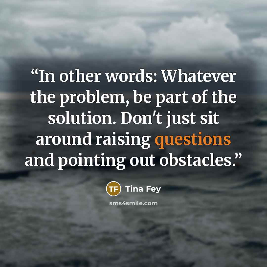 “In other words: Whatever the problem, be part of the solution. Don't just sit around raising questions and pointing out obstacles.” quote by Tina Fey
