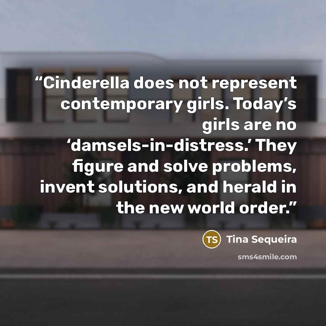“Cinderella does not represent contemporary girls. Today’s girls are no ‘damsels-in-distress.’ They figure and solve problems, invent solutions, and herald in the new world order.” quote by Tina Sequeira