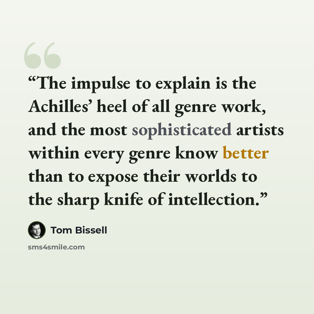 “The impulse to explain is the Achilles’ heel of all genre work, and the most sophisticated artists within every genre know better than to expose their worlds to the sharp knife of intellection.” quote by Tom Bissell