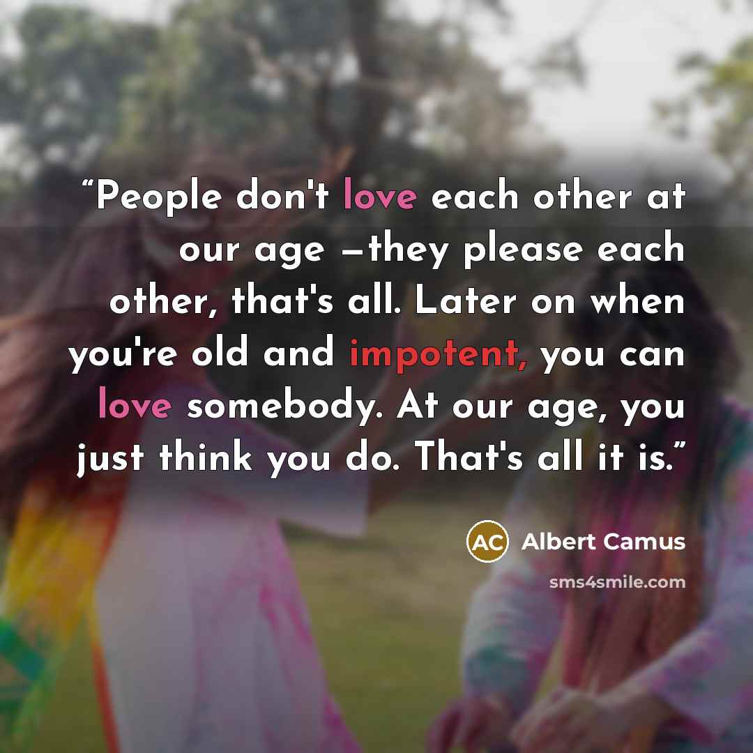 “People don't love each other at our age —they please each other, that's all. Later on when you're old and impotent, you can love somebody. At our age, you just think you do. That's all it is.” quote by Albert Camus