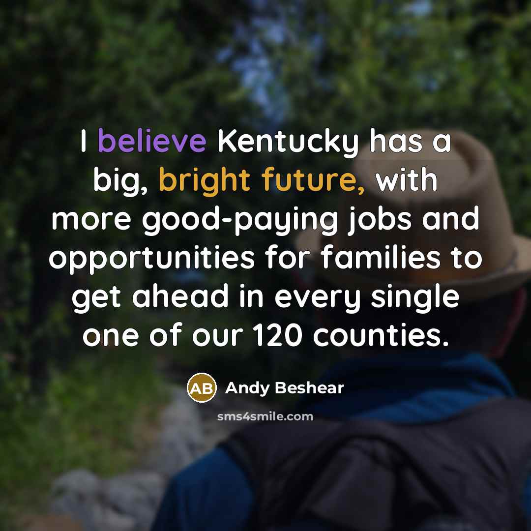 “I believe Kentucky has a big, bright future, with more good-paying jobs and opportunities for families to get ahead in every single one of our 120 counties.” quote by Andy Beshear