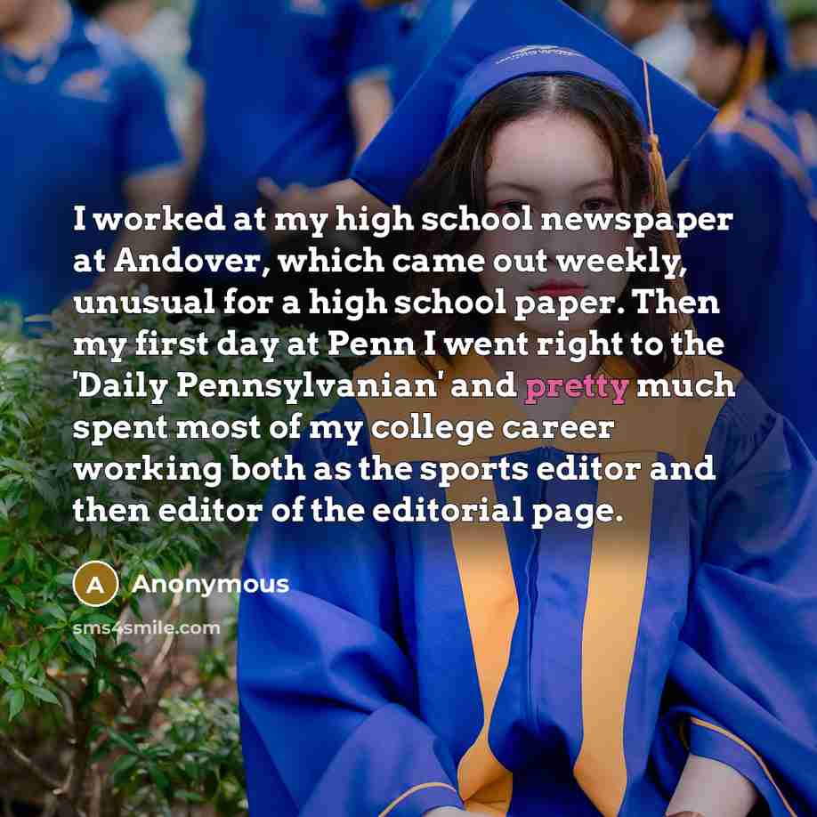 “I worked at my high school newspaper at Andover, which came out weekly, unusual for a high school paper. Then my first day at Penn I went right to the 'Daily Pennsylvanian' and pretty much spent most of my college career working both as the sports editor and then editor of the editorial page.” quote by Anonymous