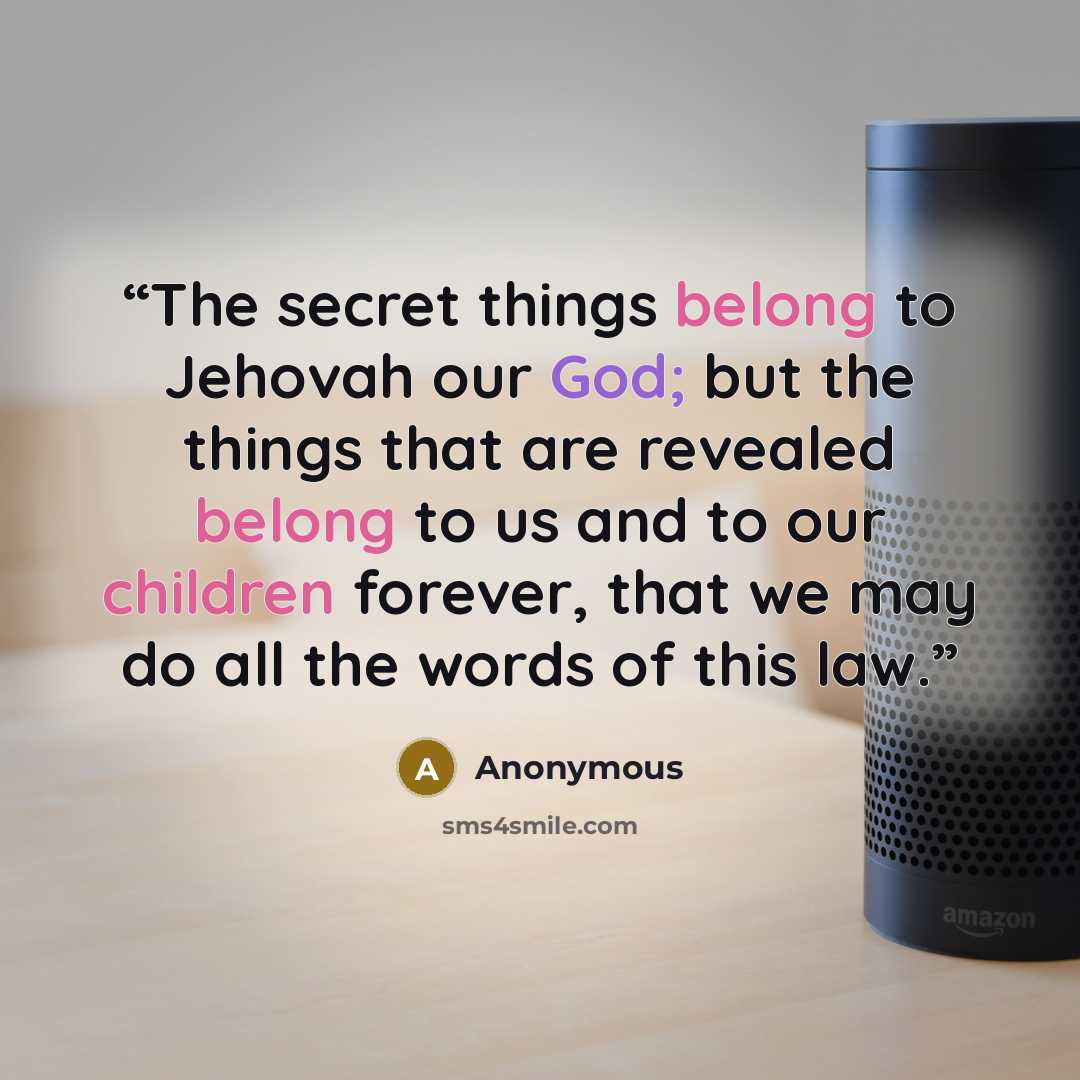 “The secret things belong to Jehovah our God; but the things that are revealed belong to us and to our children forever, that we may do all the words of this law.” quote by Anonymous