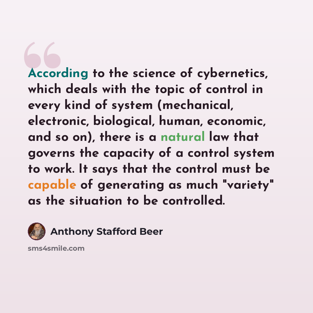 “According to the science of cybernetics, which deals with the topic of control in every kind of system (mechanical, electronic, biological, human, economic, and so on), there is a natural law that governs the capacity of a control system to work. It says that the control must be capable of…” quote by Anthony Stafford Beer