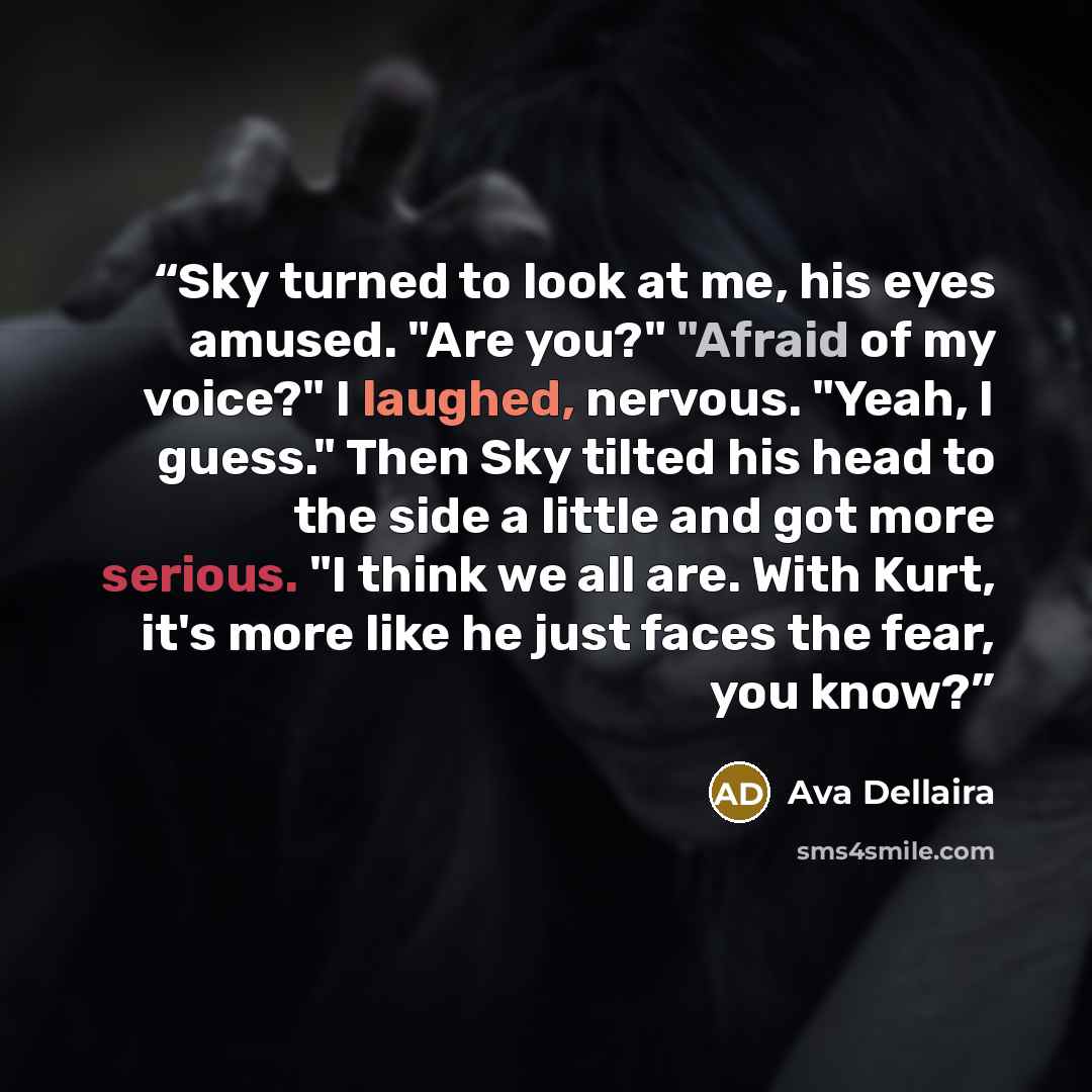 “Sky turned to look at me, his eyes amused. "Are you?" "Afraid of my voice?" I laughed, nervous. "Yeah, I guess." Then Sky tilted his head to the side a little and got more serious. "I think we all are. With Kurt, it's more like he just faces the fear, you know?” quote by Ava Dellaira
