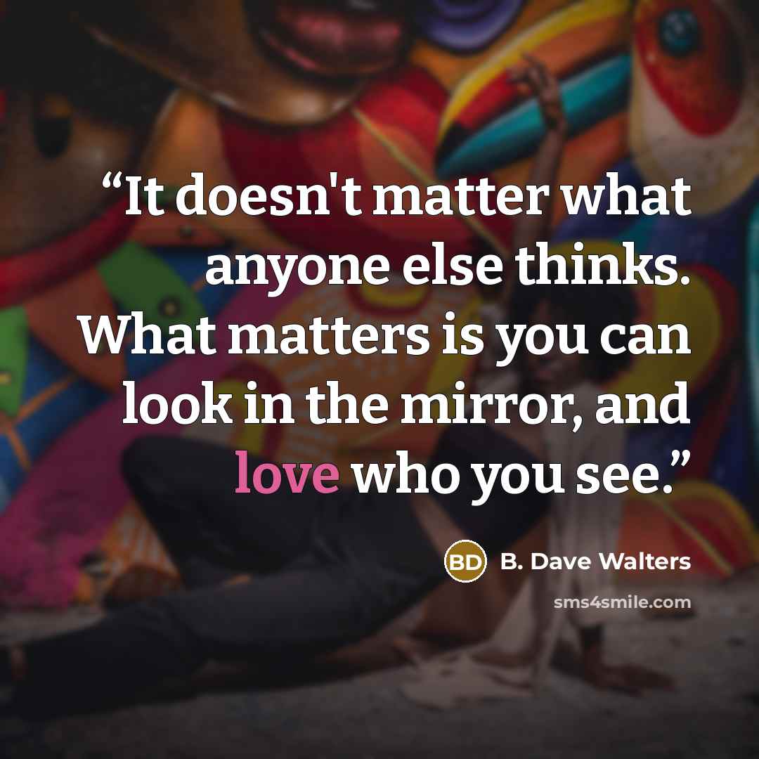 “It doesn't matter what anyone else thinks. What matters is you can look in the mirror, and love who you see.” quote by B. Dave Walters